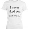 I never liked you anyway t-shirt