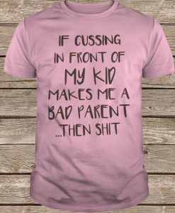 If Cussing In Front Of My Kid Makes Me A Bad Parent Then Shirt