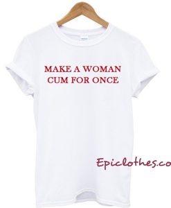 Make a woman cum for once T-shirt