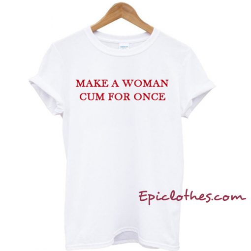 Make a woman cum for once T-shirt