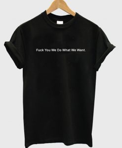 Fuck You We Do What We Want T Shirt