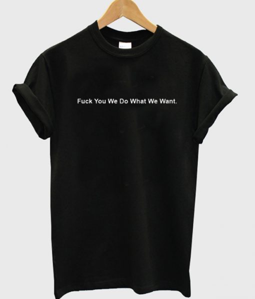 Fuck You We Do What We Want T Shirt