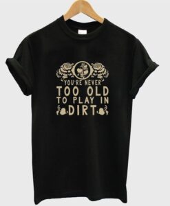 you're never too old to play in dirt T shirt