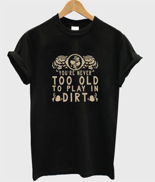 you're never too old to play in dirt T shirt