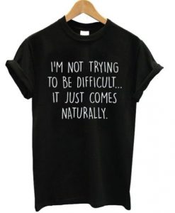 I’m Not Trying To Be Difficult It Just Comes Naturally T Shirt