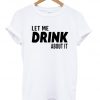 Let Me Drink About It T Shirt