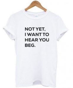 Not Yet I Want to Hear You Beg T Shirt